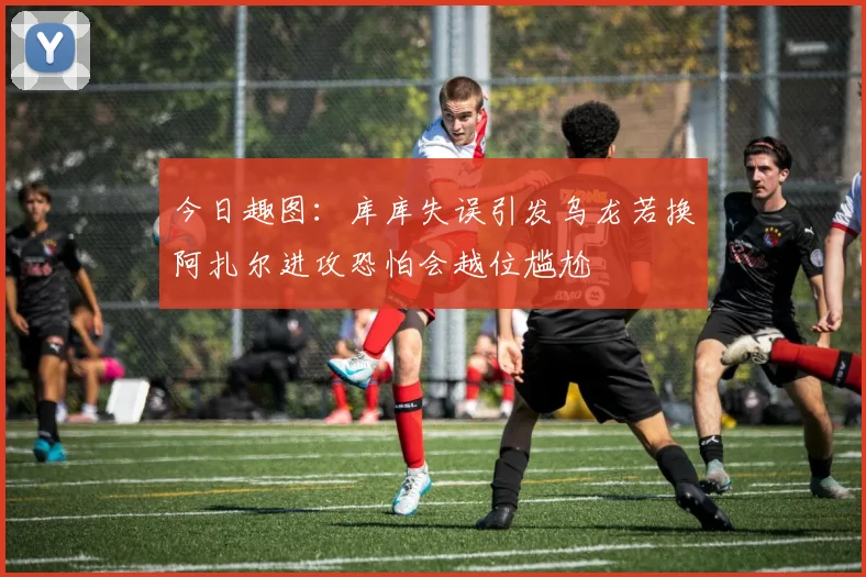 今日趣图：库库失误引发乌龙若换阿扎尔进攻恐怕会越位尴尬