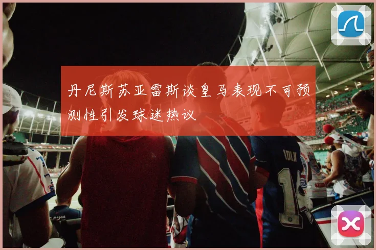 丹尼斯苏亚雷斯谈皇马表现不可预测性引发球迷热议