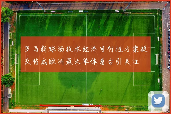 罗马新球场技术经济可行性方案提交将成欧洲最大单体看台引关注