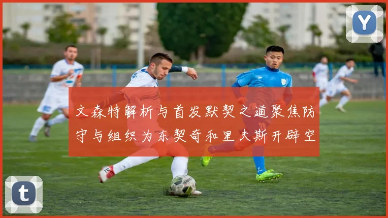 文森特解析与首发默契之道聚焦防守与组织为东契奇和里夫斯开辟空间