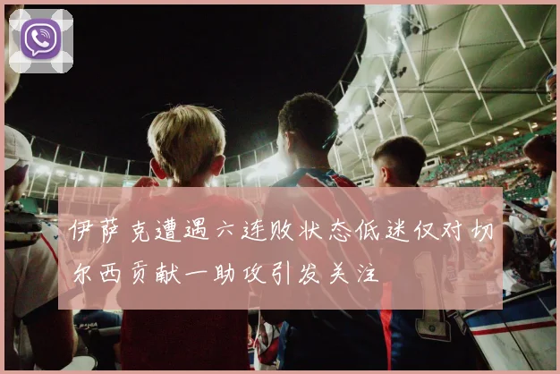 伊萨克遭遇六连败状态低迷仅对切尔西贡献一助攻引发关注