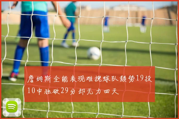 詹姆斯全能表现难挽球队颓势19投10中独砍29分却无力回天