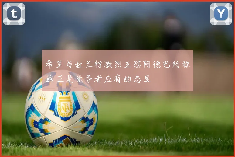 希罗与杜兰特激烈互怼阿德巴约称这正是竞争者应有的态度