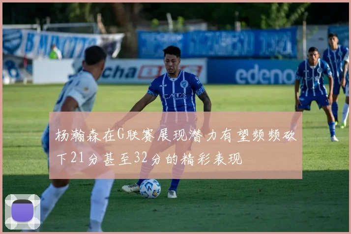 杨瀚森在G联赛展现潜力有望频频砍下21分甚至32分的精彩表现