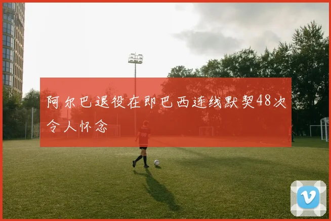 阿尔巴退役在即巴西连线默契48次令人怀念