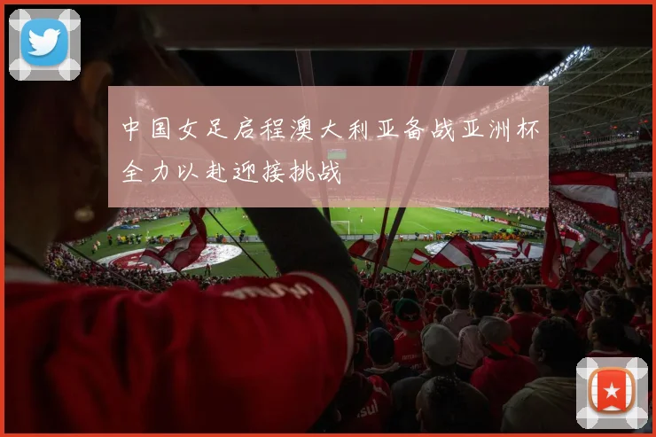 中国女足启程澳大利亚备战亚洲杯全力以赴迎接挑战