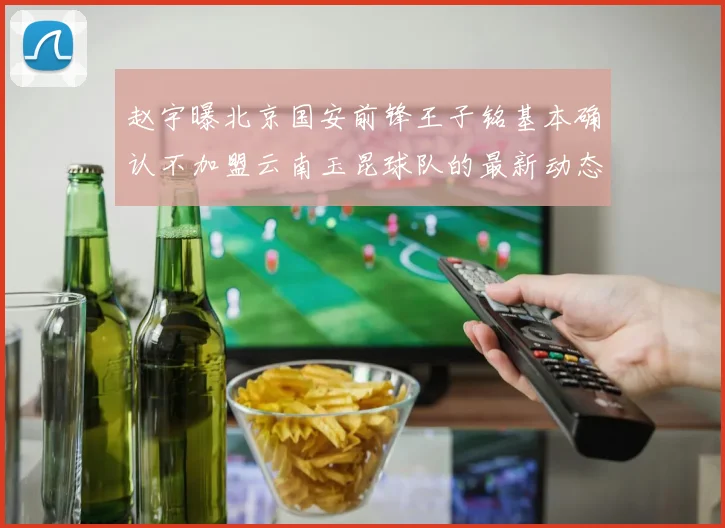 赵宇曝北京国安前锋王子铭基本确认不加盟云南玉昆球队的最新动态