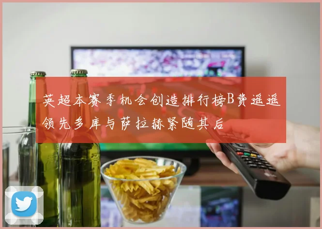 英超本赛季机会创造排行榜B费遥遥领先多库与萨拉赫紧随其后