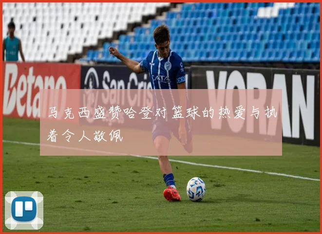 马克西盛赞哈登对篮球的热爱与执着令人敬佩
