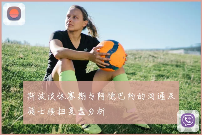 斯波谈休赛期与阿德巴约的沟通及骑士横扫复盘分析