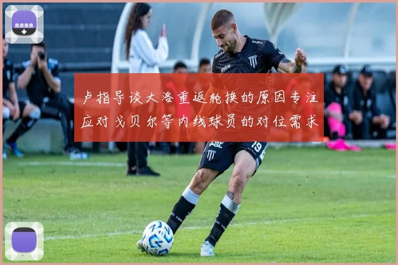 卢指导谈大洛重返轮换的原因专注应对戈贝尔等内线球员的对位需求调整