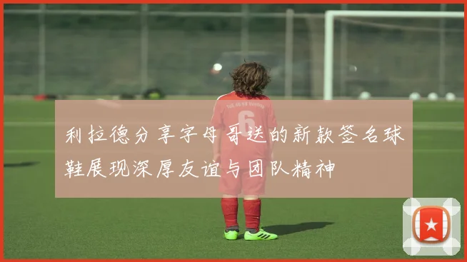 利拉德分享字母哥送的新款签名球鞋展现深厚友谊与团队精神