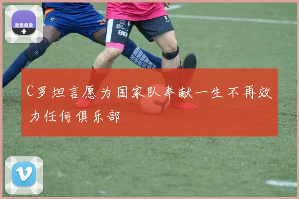 C罗坦言愿为国家队奉献一生不再效力任何俱乐部